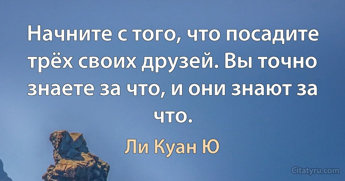 Начните с того, что посадите трёх своих друзей. Вы точно знаете за что, и они знают за что. (Ли Куан Ю)