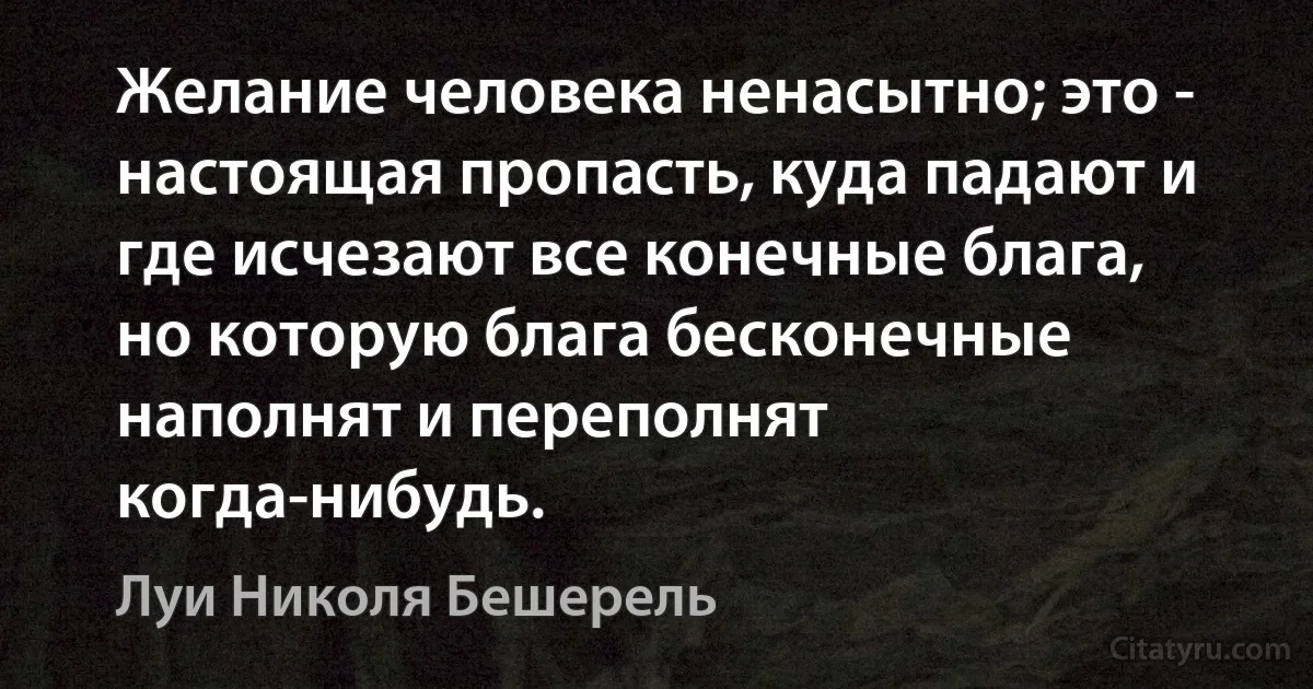 Желание человека ненасытно; это - настоящая пропасть, куда падают и где исчезают все конечные блага, но которую блага бесконечные наполнят и переполнят когда-нибудь. (Луи Николя Бешерель)