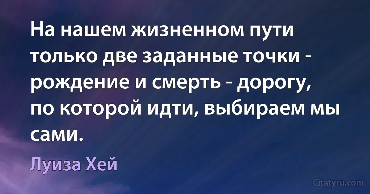 На нашем жизненном пути только две заданные точки - рождение и смерть - дорогу, по которой идти, выбираем мы сами. (Луиза Хей)