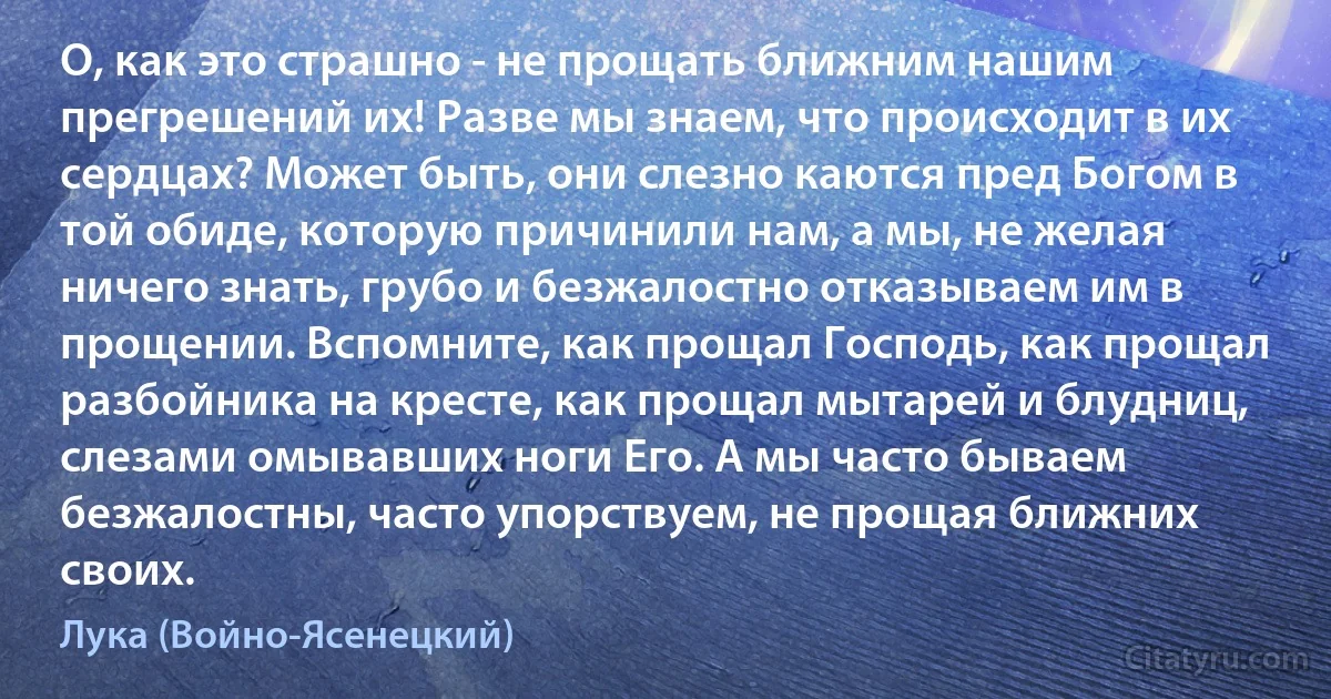 О, как это страшно - не прощать ближним нашим прегрешений их! Разве мы знаем, что происходит в их сердцах? Может быть, они слезно каются пред Богом в той обиде, которую причинили нам, а мы, не желая ничего знать, грубо и безжалостно отказываем им в прощении. Вспомните, как прощал Господь, как прощал разбойника на кресте, как прощал мытарей и блудниц, слезами омывавших ноги Его. А мы часто бываем безжалостны, часто упорствуем, не прощая ближних своих. (Лука (Войно-Ясенецкий))