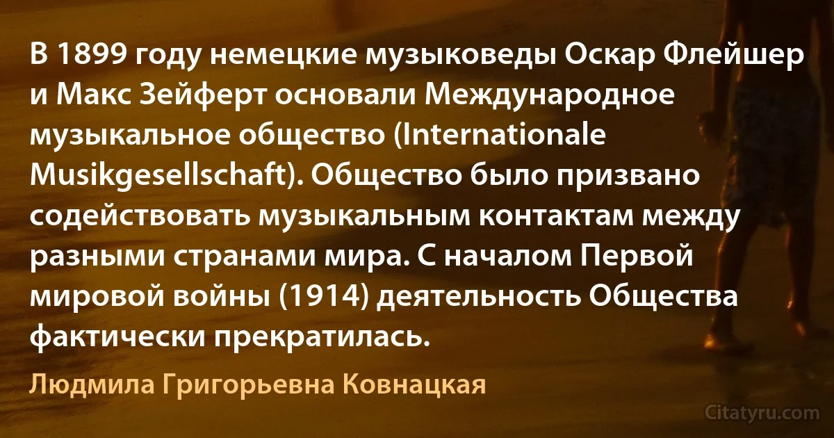 В 1899 году немецкие музыковеды Оскар Флейшер и Макс Зейферт основали Международное музыкальное общество (Internationale Musikgesellschaft). Общество было призвано содействовать музыкальным контактам между разными странами мира. С началом Первой мировой войны (1914) деятельность Общества фактически прекратилась. (Людмила Григорьевна Ковнацкая)