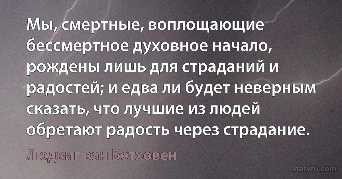 Мы, смертные, воплощающие бессмертное духовное начало, рождены лишь для страданий и радостей; и едва ли будет неверным сказать, что лучшие из людей обретают радость через страдание. (Людвиг ван Бетховен)