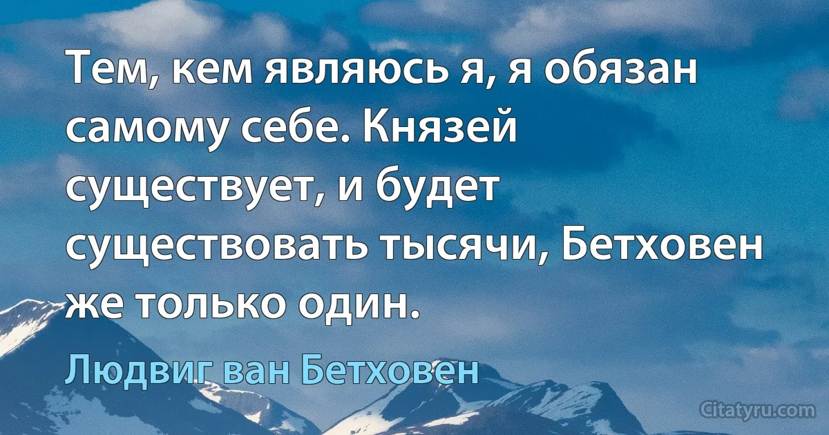 Тем, кем являюсь я, я обязан самому себе. Князей существует, и будет существовать тысячи, Бетховен же только один. (Людвиг ван Бетховен)