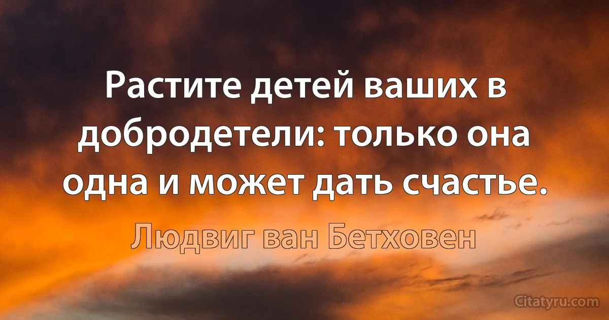 Растите детей ваших в добродетели: только она одна и может дать счастье. (Людвиг ван Бетховен)