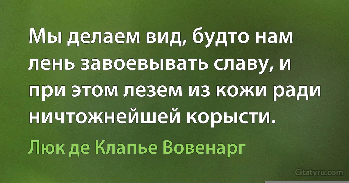 Мы делаем вид, будто нам лень завоевывать славу, и при этом лезем из кожи ради ничтожнейшей корысти. (Люк де Клапье Вовенарг)