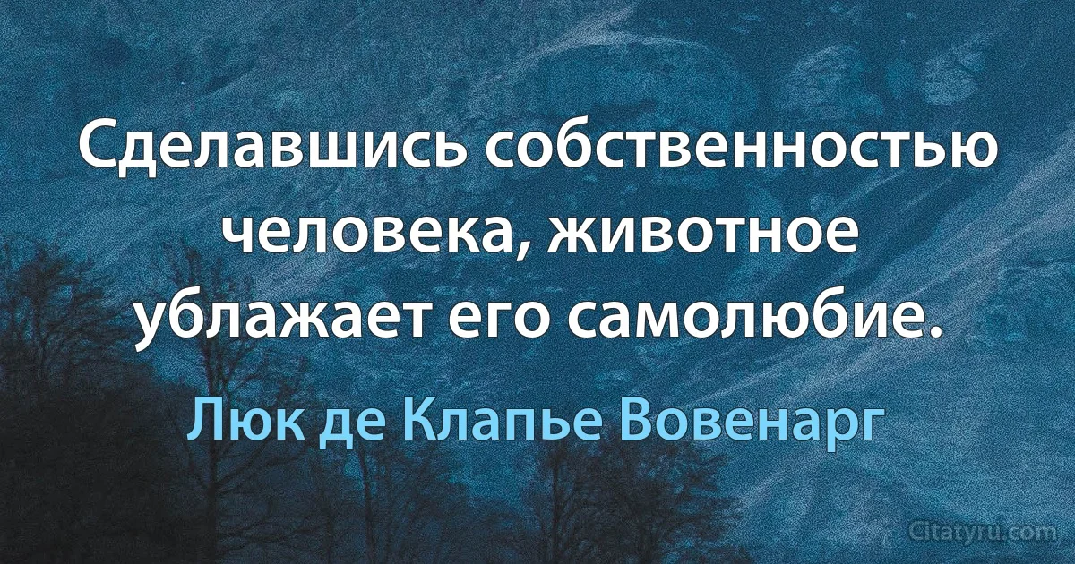 Сделавшись собственностью человека, животное ублажает его самолюбие. (Люк де Клапье Вовенарг)