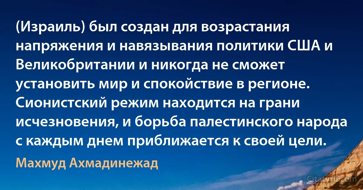 (Израиль) был создан для возрастания напряжения и навязывания политики США и Великобритании и никогда не сможет установить мир и спокойствие в регионе. Сионистский режим находится на грани исчезновения, и борьба палестинского народа с каждым днем приближается к своей цели. (Махмуд Ахмадинежад)