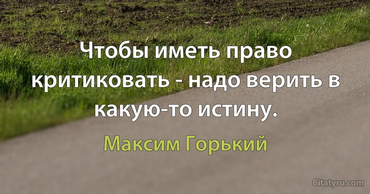 Чтобы иметь право критиковать - надо верить в какую-то истину. (Максим Горький)