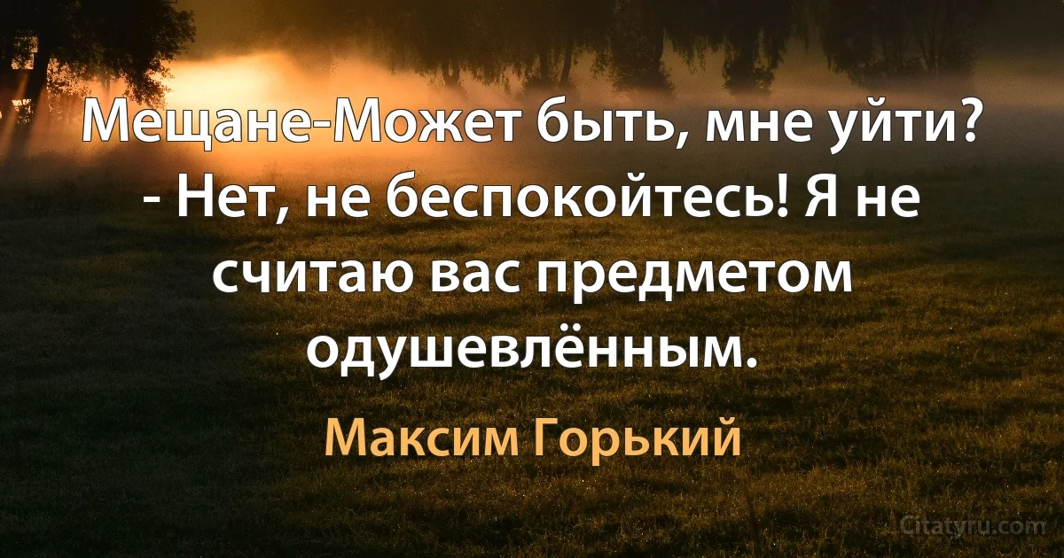 Мещане-Может быть, мне уйти?
- Нет, не беспокойтесь! Я не считаю вас предметом одушевлённым. (Максим Горький)