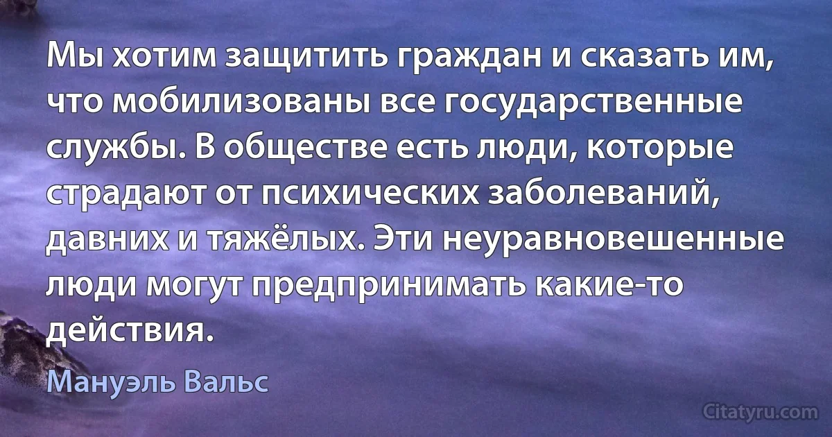 Мы хотим защитить граждан и сказать им, что мобилизованы все государственные службы. В обществе есть люди, которые страдают от психических заболеваний, давних и тяжёлых. Эти неуравновешенные люди могут предпринимать какие-то действия. (Мануэль Вальс)