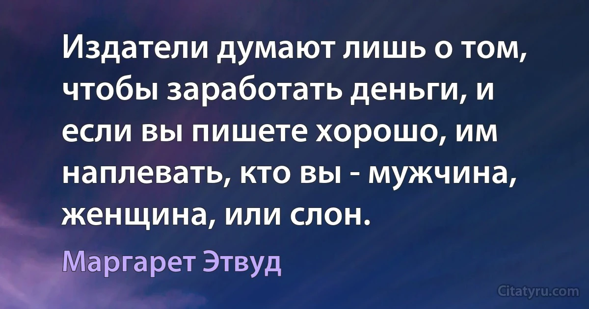 Издатели думают лишь о том, чтобы заработать деньги, и если вы пишете хорошо, им наплевать, кто вы - мужчина, женщина, или слон. (Маргарет Этвуд)