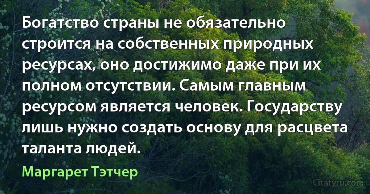 Богатство страны не обязательно строится на собственных природных ресурсах, оно достижимо даже при их полном отсутствии. Самым главным ресурсом является человек. Государству лишь нужно создать основу для расцвета таланта людей. (Маргарет Тэтчер)