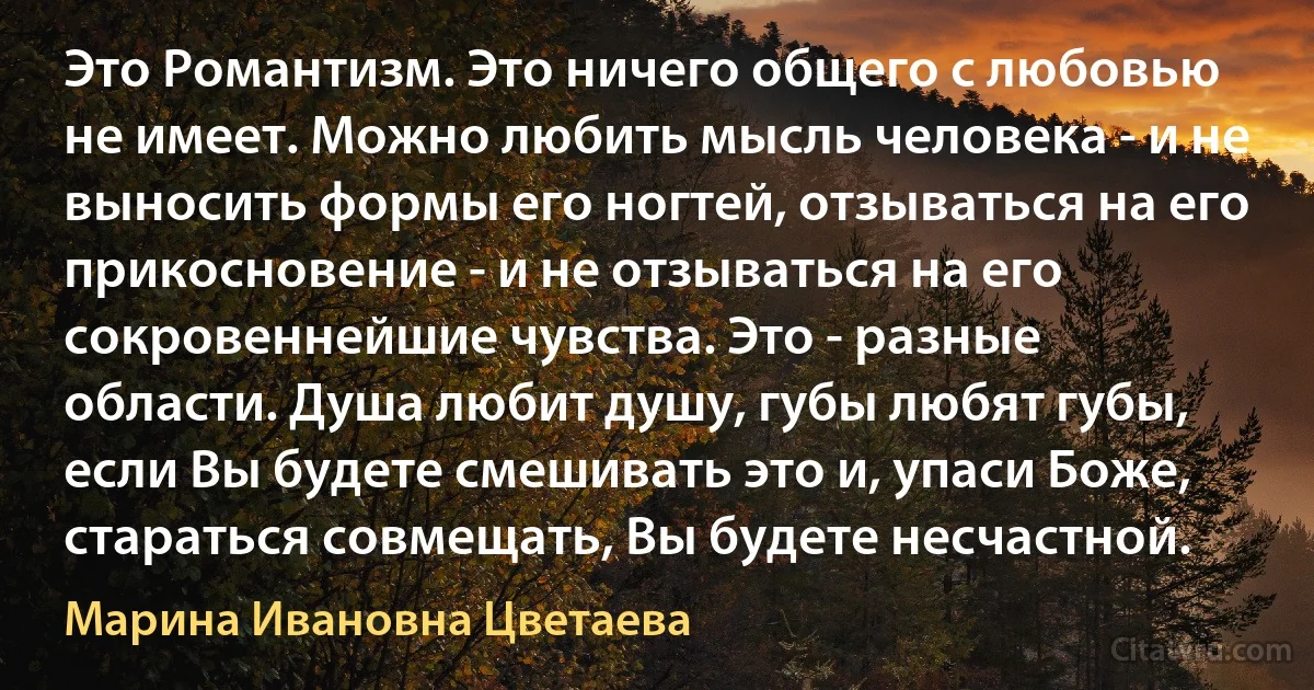 Это Романтизм. Это ничего общего с любовью не имеет. Можно любить мысль человека - и не выносить формы его ногтей, отзываться на его прикосновение - и не отзываться на его сокровеннейшие чувства. Это - разные области. Душа любит душу, губы любят губы, если Вы будете смешивать это и, упаси Боже, стараться совмещать, Вы будете несчастной. (Марина Ивановна Цветаева)