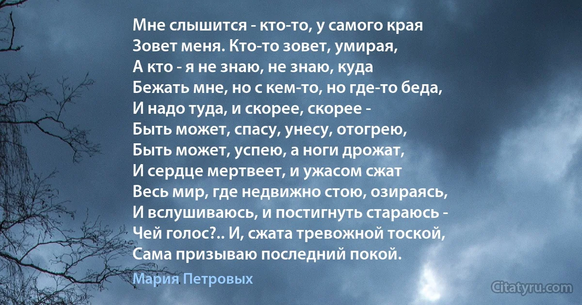 Мне слышится - кто-то, у самого края
Зовет меня. Кто-то зовет, умирая,
А кто - я не знаю, не знаю, куда
Бежать мне, но с кем-то, но где-то беда,
И надо туда, и скорее, скорее -
Быть может, спасу, унесу, отогрею,
Быть может, успею, а ноги дрожат,
И сердце мертвеет, и ужасом сжат
Весь мир, где недвижно стою, озираясь,
И вслушиваюсь, и постигнуть стараюсь -
Чей голос?.. И, сжата тревожной тоской,
Сама призываю последний покой. (Мария Петровых)