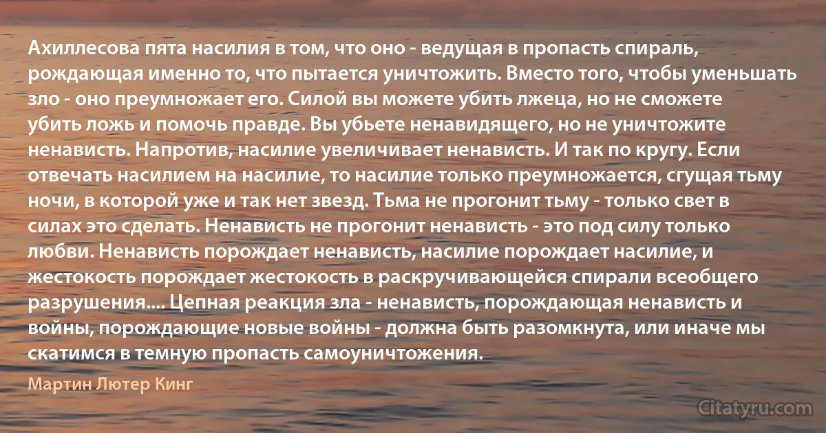 Ахиллесова пята насилия в том, что оно - ведущая в пропасть спираль, рождающая именно то, что пытается уничтожить. Вместо того, чтобы уменьшать зло - оно преумножает его. Силой вы можете убить лжеца, но не сможете убить ложь и помочь правде. Вы убьете ненавидящего, но не уничтожите ненависть. Напротив, насилие увеличивает ненависть. И так по кругу. Если отвечать насилием на насилие, то насилие только преумножается, сгущая тьму ночи, в которой уже и так нет звезд. Тьма не прогонит тьму - только свет в силах это сделать. Ненависть не прогонит ненависть - это под силу только любви. Ненависть порождает ненависть, насилие порождает насилие, и жестокость порождает жестокость в раскручивающейся спирали всеобщего разрушения.... Цепная реакция зла - ненависть, порождающая ненависть и войны, порождающие новые войны - должна быть разомкнута, или иначе мы скатимся в темную пропасть самоуничтожения. (Мартин Лютер Кинг)