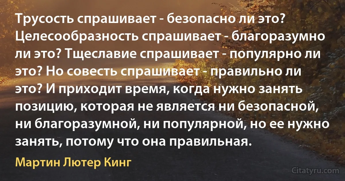 Трусость спрашивает - безопасно ли это? Целесообразность спрашивает - благоразумно ли это? Тщеславие спрашивает - популярно ли это? Но совесть спрашивает - правильно ли это? И приходит время, когда нужно занять позицию, которая не является ни безопасной, ни благоразумной, ни популярной, но ее нужно занять, потому что она правильная. (Мартин Лютер Кинг)