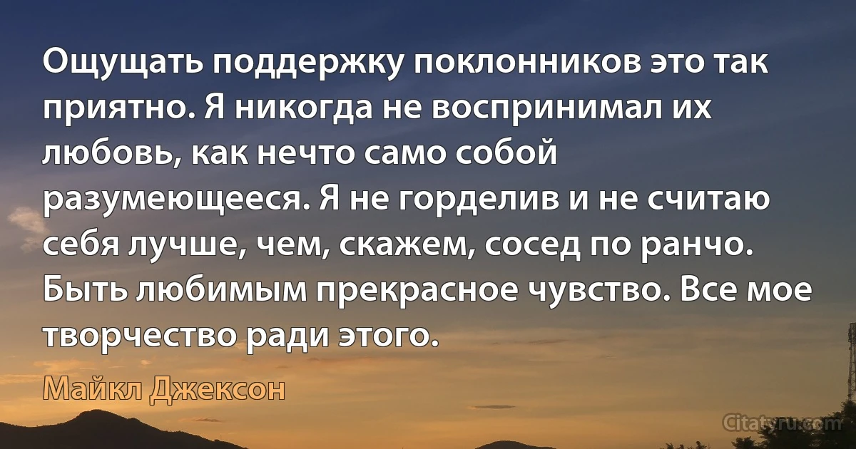 Ощущать поддержку поклонников это так приятно. Я никогда не воспринимал их любовь, как нечто само собой разумеющееся. Я не горделив и не считаю себя лучше, чем, скажем, сосед по ранчо. Быть любимым прекрасное чувство. Все мое творчество ради этого. (Майкл Джексон)