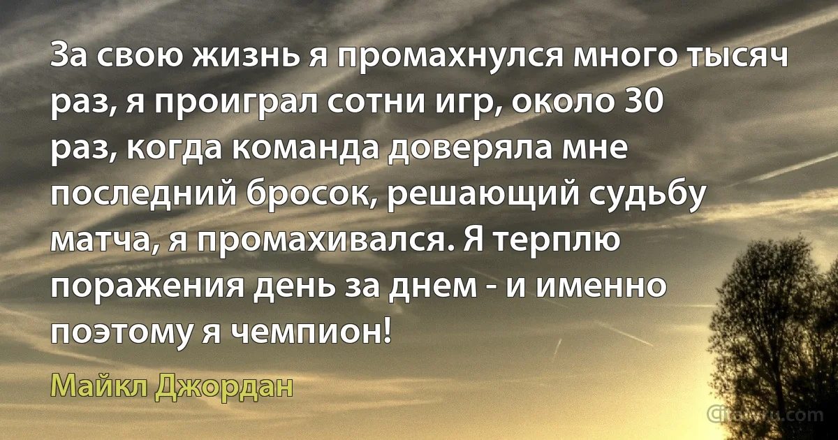 За свою жизнь я промахнулся много тысяч раз, я проиграл сотни игр, около 30 раз, когда команда доверяла мне последний бросок, решающий судьбу матча, я промахивался. Я терплю поражения день за днем - и именно поэтому я чемпион! (Майкл Джордан)