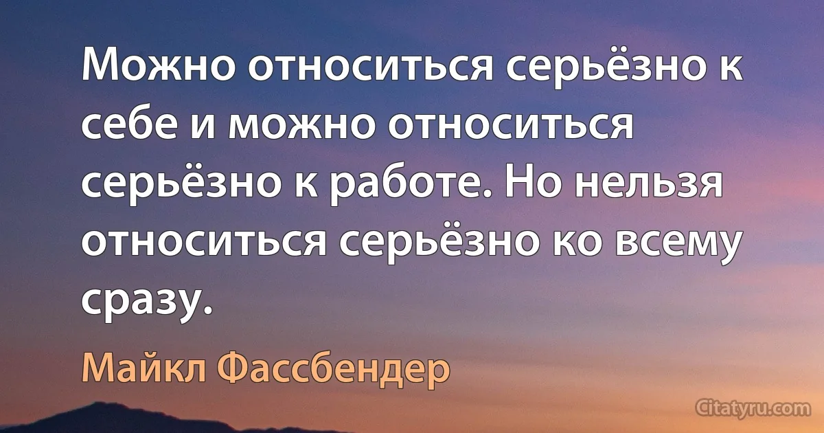 Можно относиться серьёзно к себе и можно относиться серьёзно к работе. Но нельзя относиться серьёзно ко всему сразу. (Майкл Фассбендер)