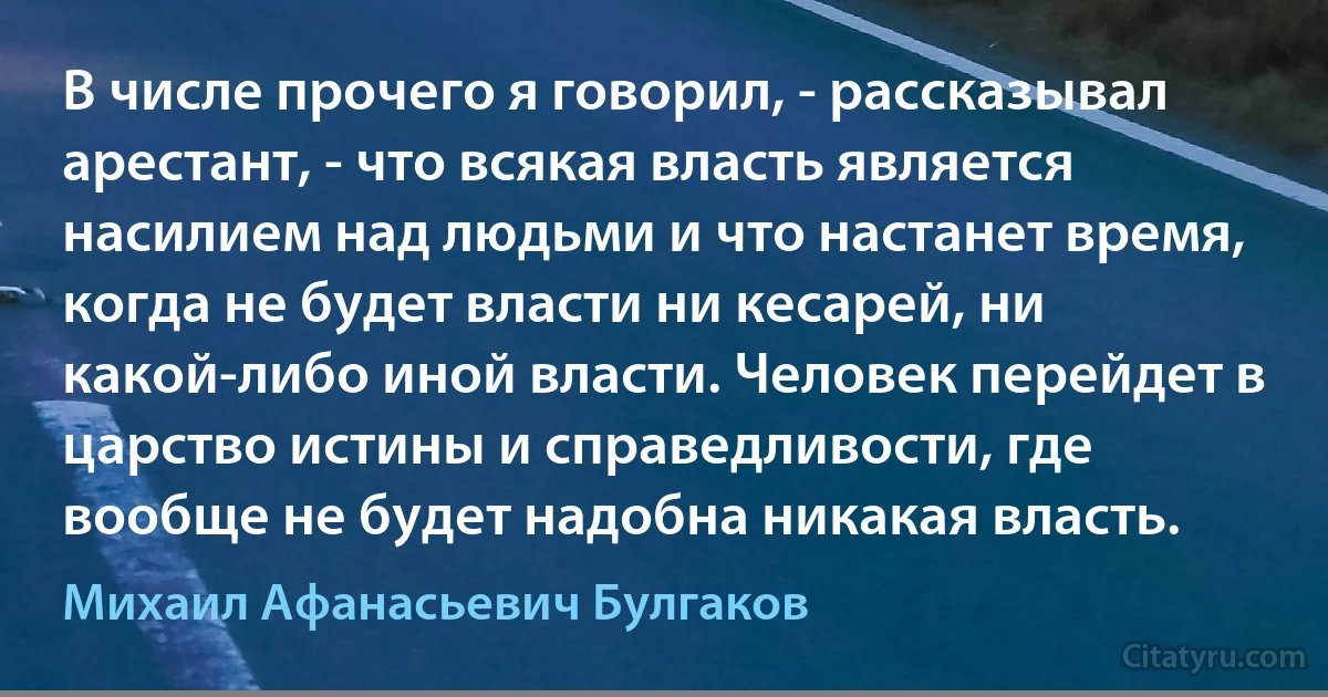 В числе прочего я говорил, - рассказывал арестант, - что всякая власть является насилием над людьми и что настанет время, когда не будет власти ни кесарей, ни какой-либо иной власти. Человек перейдет в царство истины и справедливости, где вообще не будет надобна никакая власть. (Михаил Афанасьевич Булгаков)