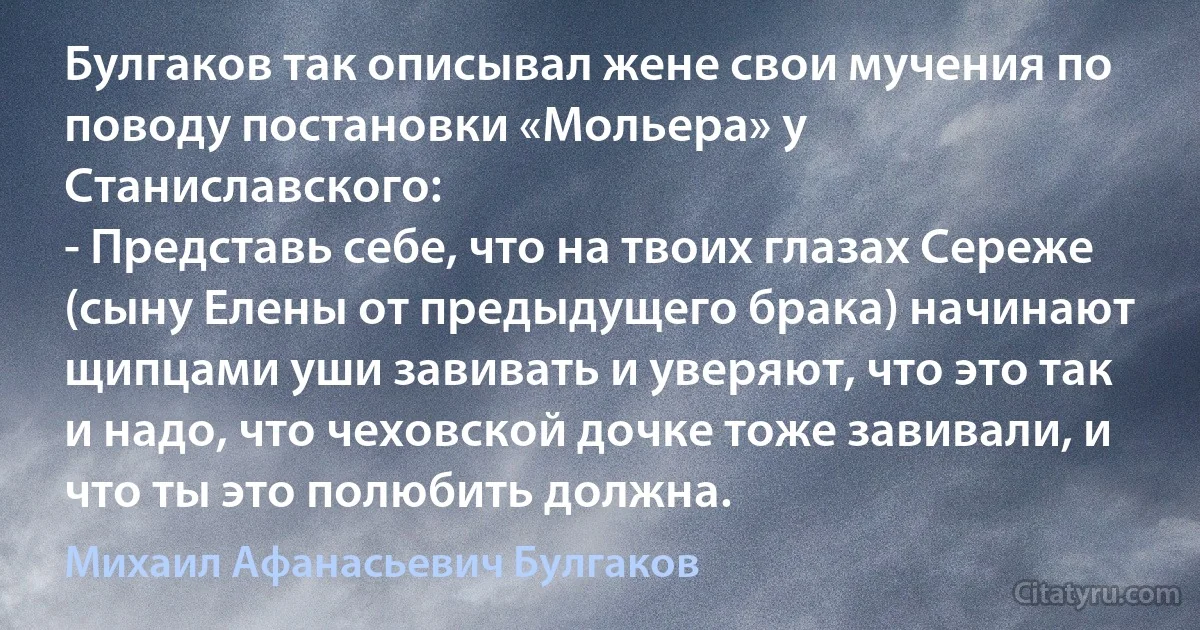 Булгаков так описывал жене свои мучения по поводу постановки «Мольера» у Станиславского:
- Представь себе, что на твоих глазах Сереже (сыну Елены от предыдущего брака) начинают щипцами уши завивать и уверяют, что это так и надо, что чеховской дочке тоже завивали, и что ты это полюбить должна. (Михаил Афанасьевич Булгаков)