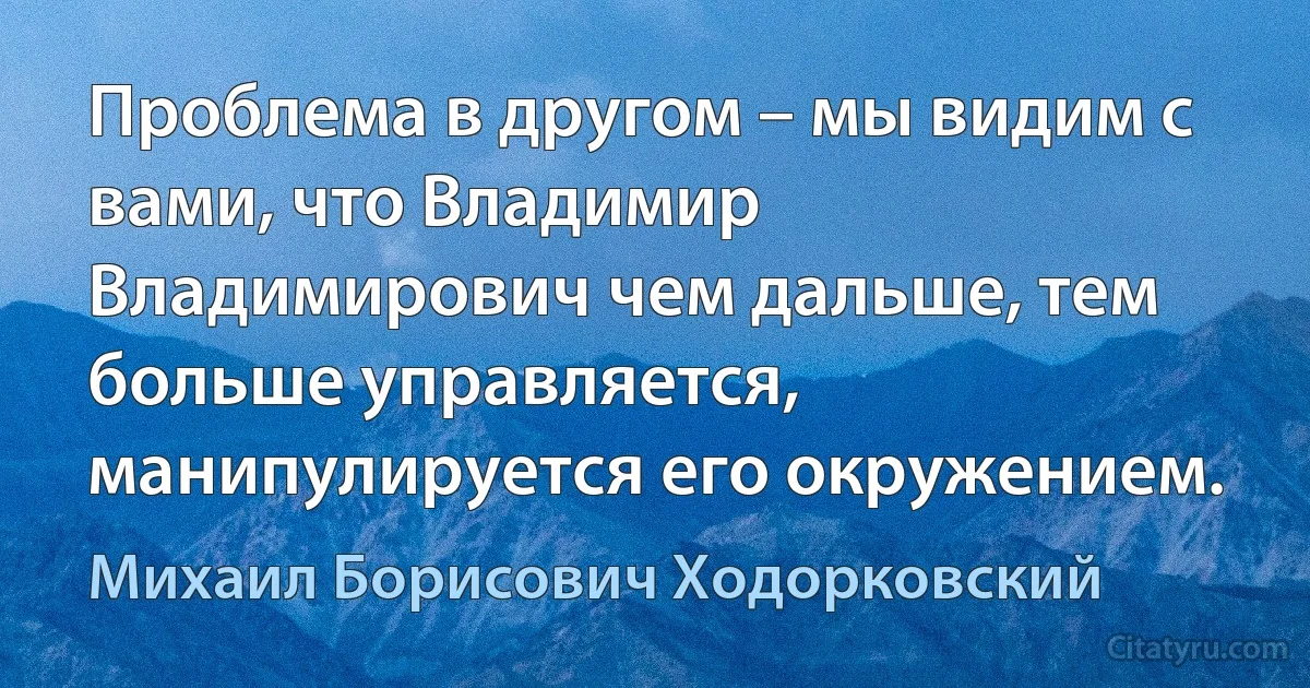 Проблема в другом – мы видим с вами, что Владимир Владимирович чем дальше, тем больше управляется, манипулируется его окружением. (Михаил Борисович Ходорковский)