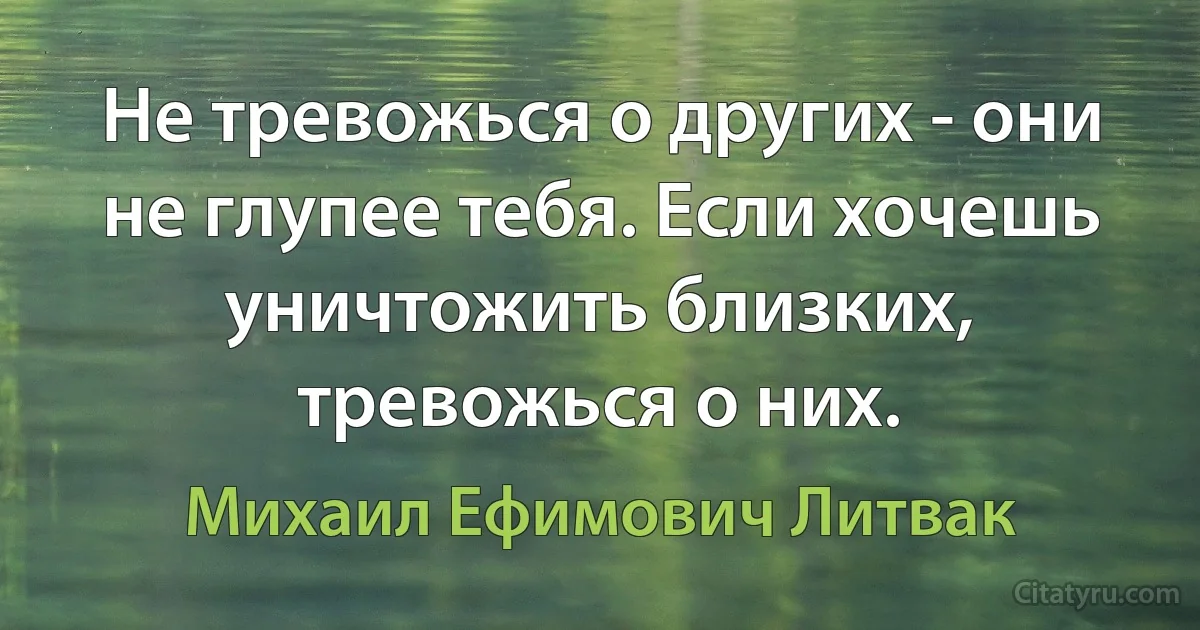 Не тревожься о других - они не глупее тебя. Если хочешь уничтожить близких, тревожься о них. (Михаил Ефимович Литвак)