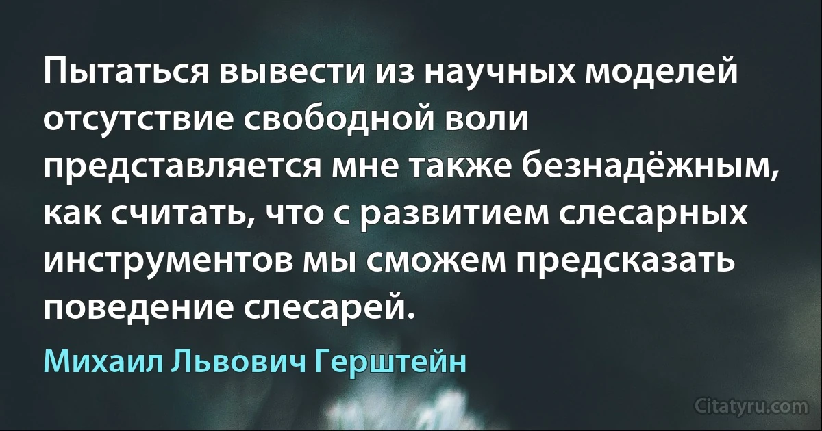 Пытаться вывести из научных моделей отсутствие свободной воли представляется мне также безнадёжным, как считать, что с развитием слесарных инструментов мы сможем предсказать поведение слесарей. (Михаил Львович Герштейн)