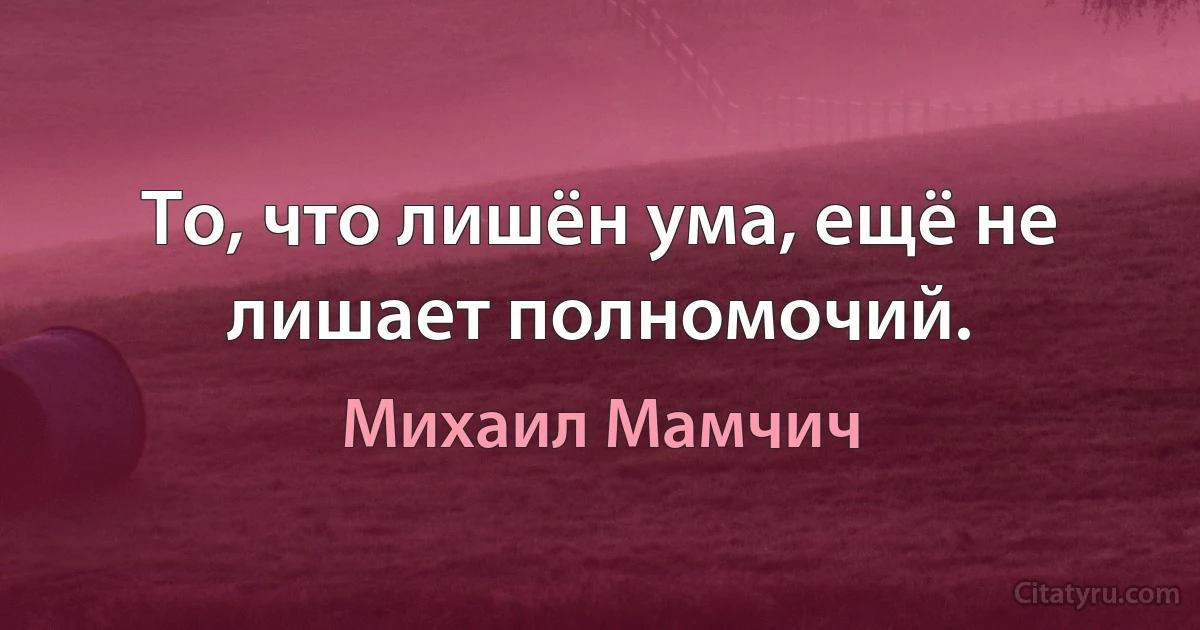 То, что лишён ума, ещё не лишает полномочий. (Михаил Мамчич)