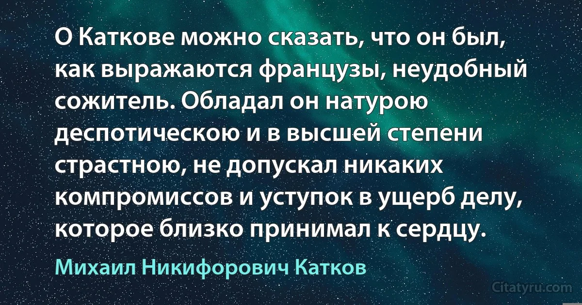 О Каткове можно сказать, что он был, как выражаются французы, неудобный сожитель. Обладал он натурою деспотическою и в высшей степени страстною, не допускал никаких компромиссов и уступок в ущерб делу, которое близко принимал к сердцу. (Михаил Никифорович Катков)