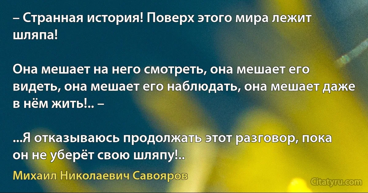 – Странная история! Поверх этого мира лежит шляпа!

Она мешает на него смотреть, она мешает его видеть, она мешает его наблюдать, она мешает даже в нём жить!.. –

...Я отказываюсь продолжать этот разговор, пока он не уберёт свою шляпу!.. (Михаил Николаевич Савояров)