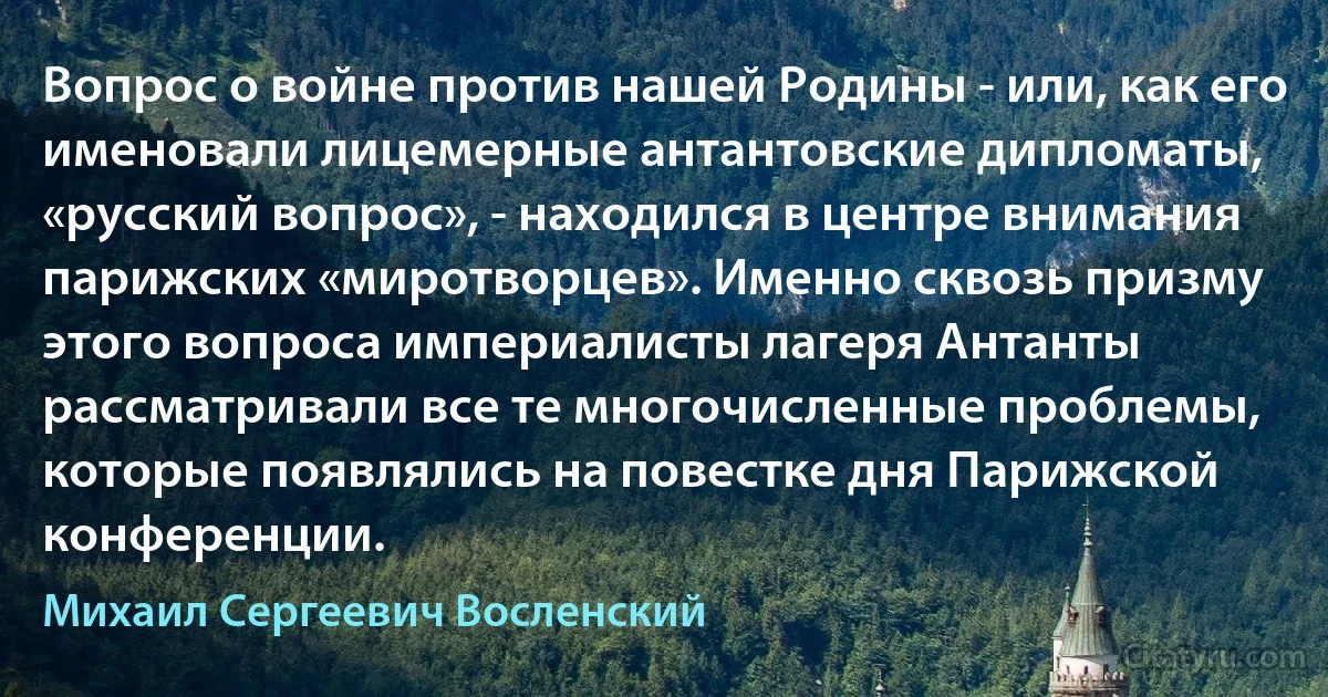 Вопрос о войне против нашей Родины - или, как его именовали лицемерные антантовские дипломаты, «русский вопрос», - находился в центре внимания парижских «миротворцев». Именно сквозь призму этого вопроса империалисты лагеря Антанты рассматривали все те многочисленные проблемы, которые появлялись на повестке дня Парижской конференции. (Михаил Сергеевич Восленский)