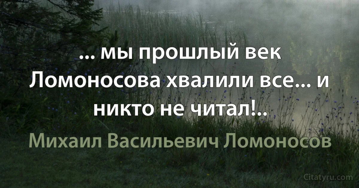 ... мы прошлый век Ломоносова хвалили все... и никто не читал!.. (Михаил Васильевич Ломоносов)