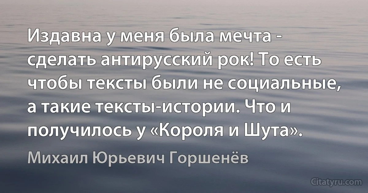 Издавна у меня была мечта - сделать антирусский рок! То есть чтобы тексты были не социальные, а такие тексты-истории. Что и получилось у «Короля и Шута». (Михаил Юрьевич Горшенёв)