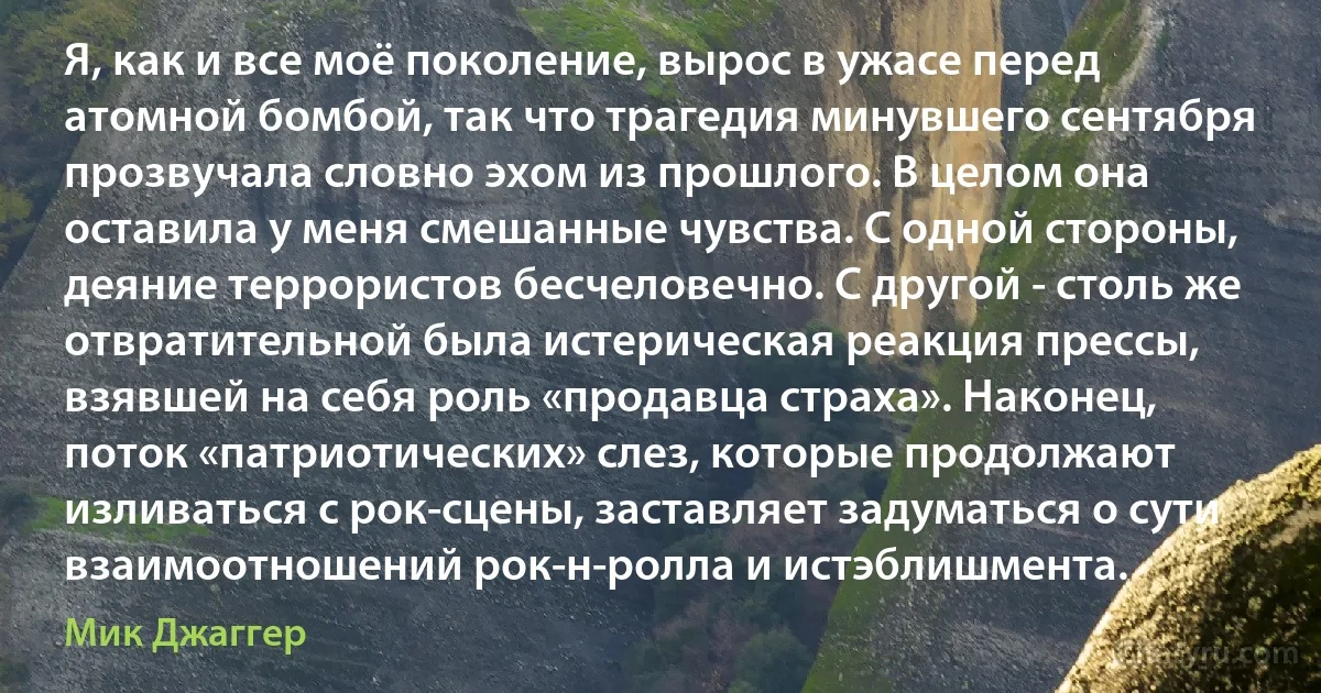 Я, как и все моё поколение, вырос в ужасе перед атомной бомбой, так что трагедия минувшего сентября прозвучала словно эхом из прошлого. В целом она оставила у меня смешанные чувства. С одной стороны, деяние террористов бесчеловечно. С другой - столь же отвратительной была истерическая реакция прессы, взявшей на себя роль «продавца страха». Наконец, поток «патриотических» слез, которые продолжают изливаться с рок-сцены, заставляет задуматься о сути взаимоотношений рок-н-ролла и истэблишмента. (Мик Джаггер)