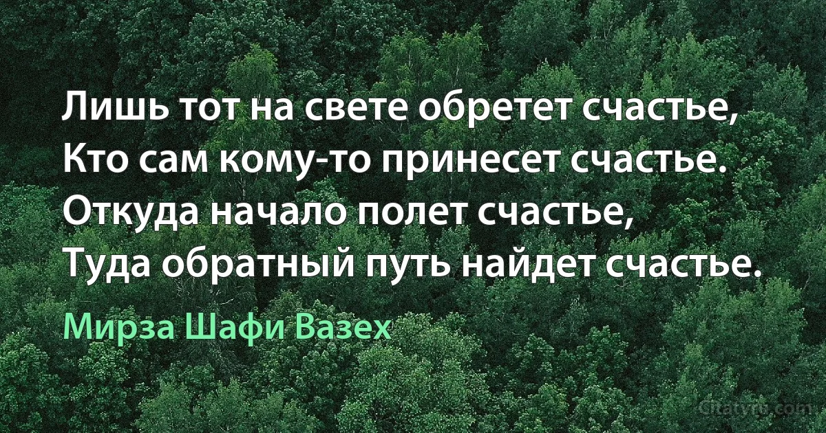 Лишь тот на свете обретет счастье,
Кто сам кому-то принесет счастье.
Откуда начало полет счастье,
Туда обратный путь найдет счастье. (Мирза Шафи Вазех)