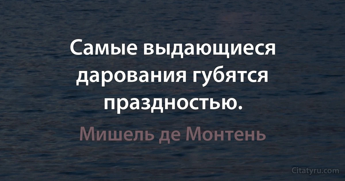 Самые выдающиеся дарования губятся праздностью. (Мишель де Монтень)