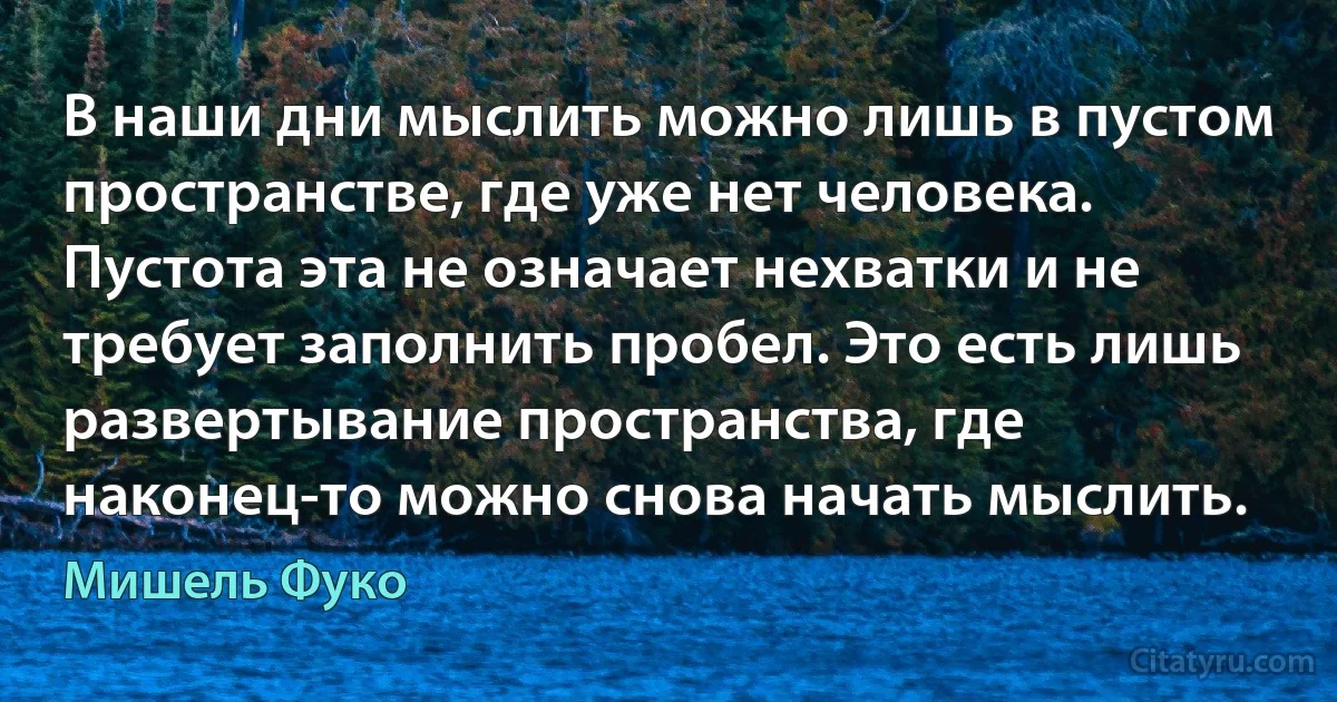 В наши дни мыслить можно лишь в пустом пространстве, где уже нет человека. Пустота эта не означает нехватки и не требует заполнить пробел. Это есть лишь развертывание пространства, где наконец-то можно снова начать мыслить. (Мишель Фуко)