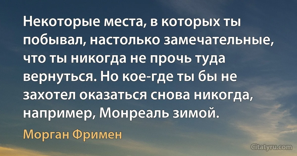 Некоторые места, в которых ты побывал, настолько замечательные, что ты никогда не прочь туда вернуться. Но кое-где ты бы не захотел оказаться снова никогда, например, Монреаль зимой. (Морган Фримен)