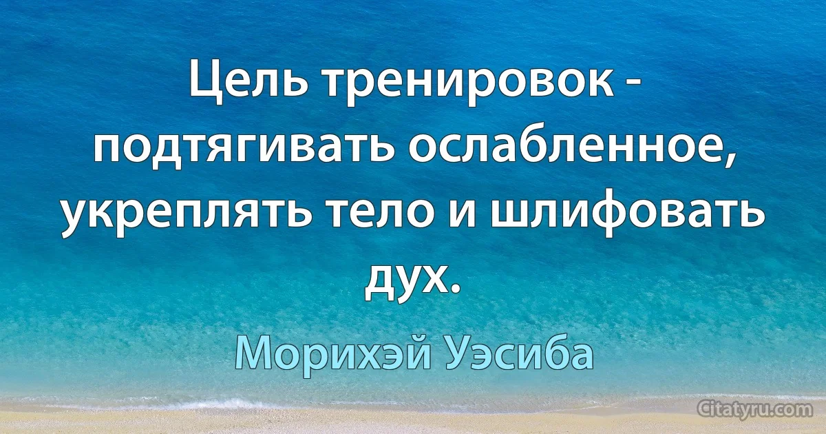 Цель тренировок - подтягивать ослабленное, укреплять тело и шлифовать дух. (Морихэй Уэсиба)