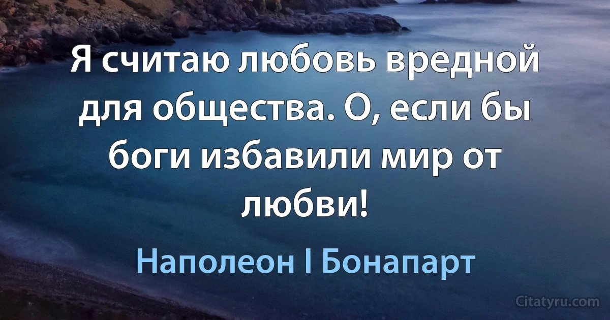 Я считаю любовь вредной для общества. О, если бы боги избавили мир от любви! (Наполеон I Бонапарт)