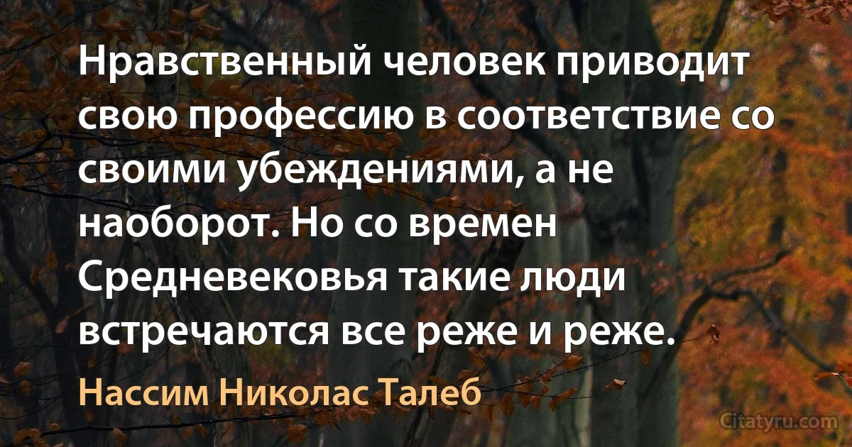 Нравственный человек приводит свою профессию в соответствие со своими убеждениями, а не наоборот. Но со времен Средневековья такие люди встречаются все реже и реже. (Нассим Николас Талеб)