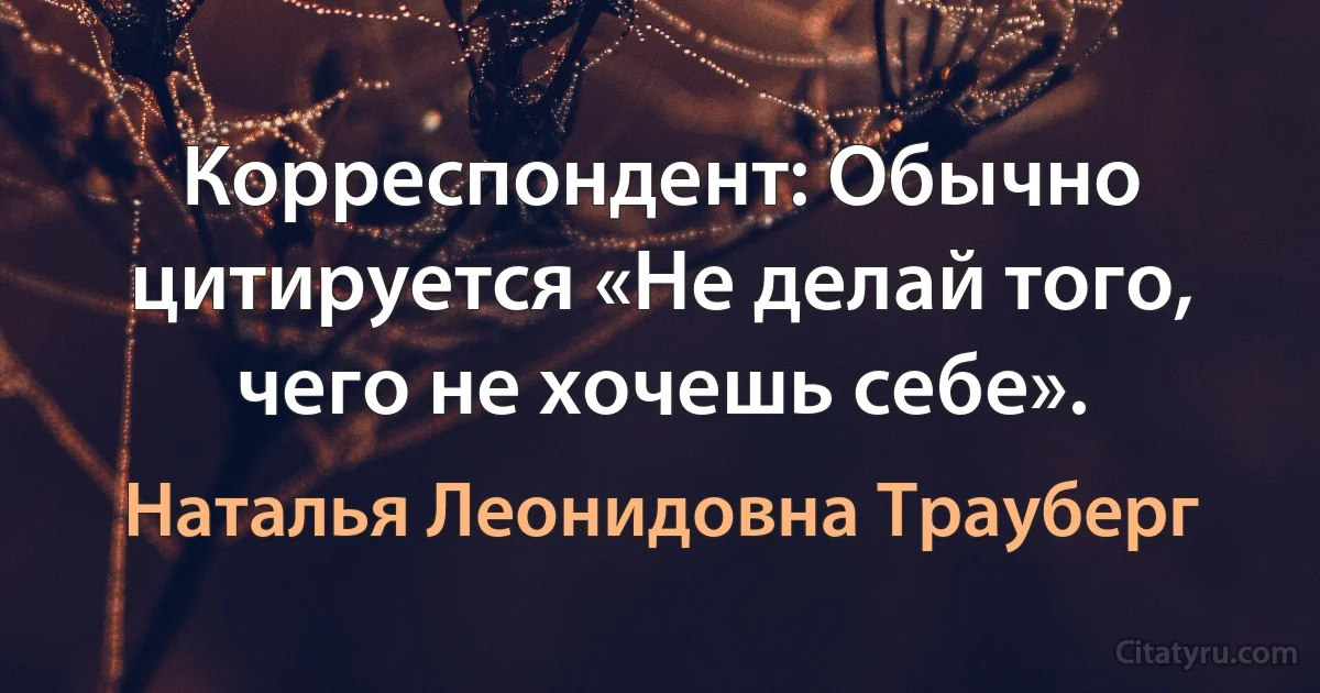 Корреспондент: Обычно цитируется «Не делай того, чего не хочешь себе». (Наталья Леонидовна Трауберг)