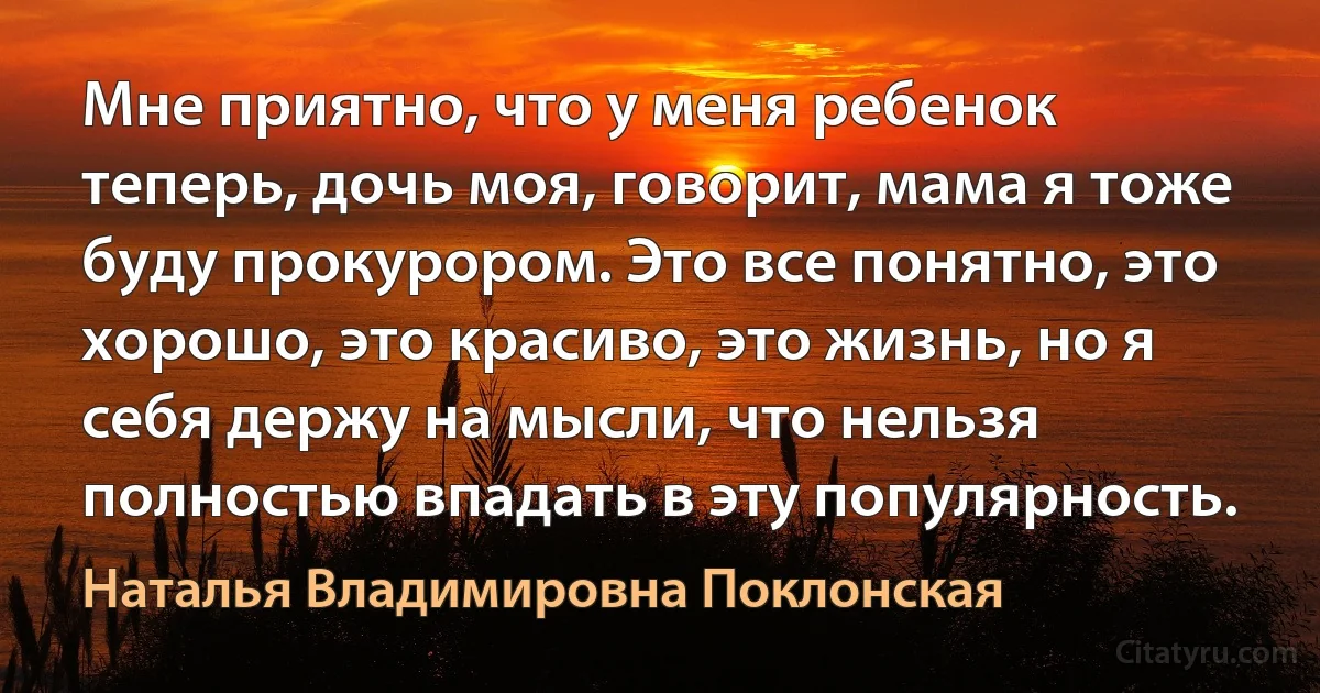 Мне приятно, что у меня ребенок теперь, дочь моя, говорит, мама я тоже буду прокурором. Это все понятно, это хорошо, это красиво, это жизнь, но я себя держу на мысли, что нельзя полностью впадать в эту популярность. (Наталья Владимировна Поклонская)