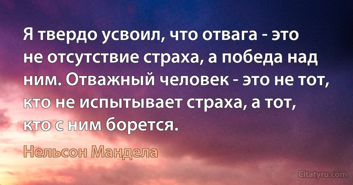 Я твердо усвоил, что отвага - это не отсутствие страха, а победа над ним. Отважный человек - это не тот, кто не испытывает страха, а тот, кто с ним борется. (Нельсон Мандела)