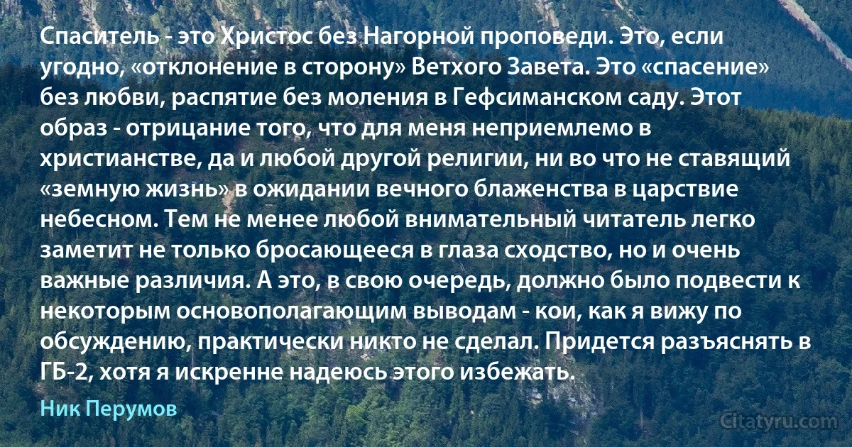 Спаситель - это Христос без Нагорной проповеди. Это, если угодно, «отклонение в сторону» Ветхого Завета. Это «спасение» без любви, распятие без моления в Гефсиманском саду. Этот образ - отрицание того, что для меня неприемлемо в христианстве, да и любой другой религии, ни во что не ставящий «земную жизнь» в ожидании вечного блаженства в царствие небесном. Тем не менее любой внимательный читатель легко заметит не только бросающееся в глаза сходство, но и очень важные различия. А это, в свою очередь, должно было подвести к некоторым основополагающим выводам - кои, как я вижу по обсуждению, практически никто не сделал. Придется разъяснять в ГБ-2, хотя я искренне надеюсь этого избежать. (Ник Перумов)