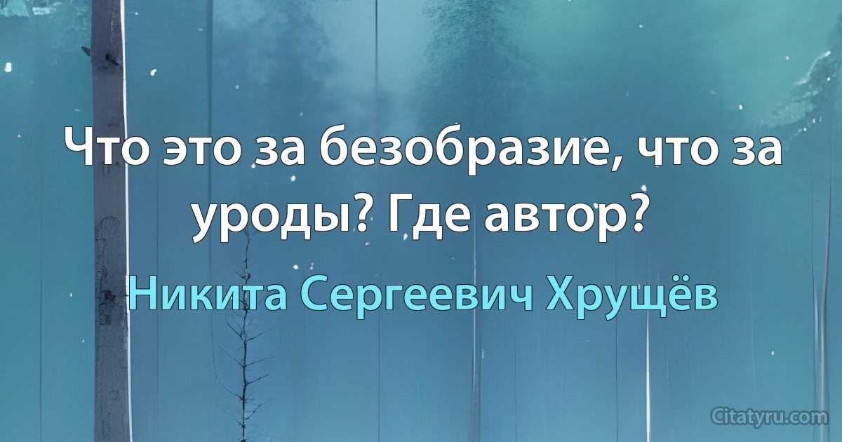 Что это за безобразие, что за уроды? Где автор? (Никита Сергеевич Хрущёв)