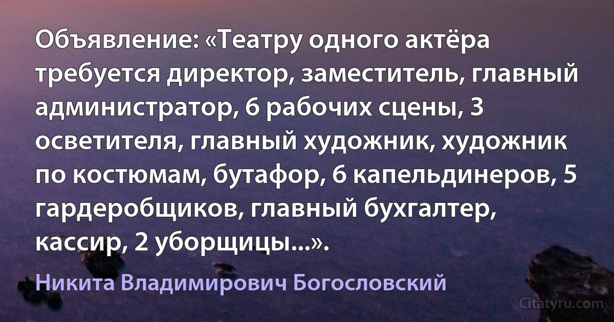 Объявление: «Театру одного актёра требуется директор, заместитель, главный администратор, 6 рабочих сцены, 3 осветителя, главный художник, художник по костюмам, бутафор, 6 капельдинеров, 5 гардеробщиков, главный бухгалтер, кассир, 2 уборщицы...». (Никита Владимирович Богословский)