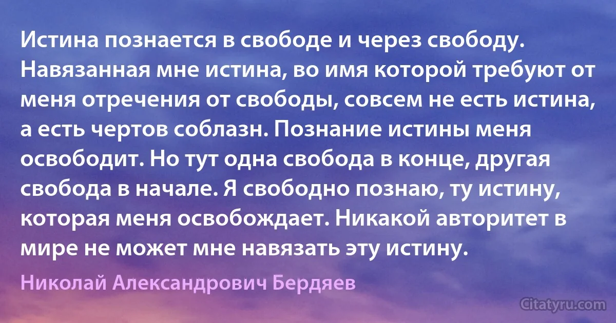 Истина познается в свободе и через свободу. Навязанная мне истина, во имя которой требуют от меня отречения от свободы, совсем не есть истина, а есть чертов соблазн. Познание истины меня освободит. Но тут одна свобода в конце, другая свобода в начале. Я свободно познаю, ту истину, которая меня освобождает. Никакой авторитет в мире не может мне навязать эту истину. (Николай Александрович Бердяев)