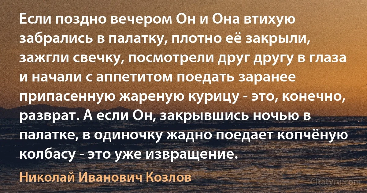 Если поздно вечером Он и Она втихую забрались в палатку, плотно её закрыли, зажгли свечку, посмотрели друг другу в глаза и начали с аппетитом поедать заранее припасенную жареную курицу - это, конечно, разврат. А если Он, закрывшись ночью в палатке, в одиночку жадно поедает копчёную колбасу - это уже извращение. (Николай Иванович Козлов)